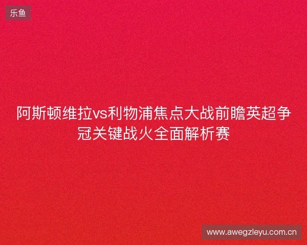 阿斯顿维拉vs利物浦焦点大战前瞻英超争冠关键战火全面解析赛
