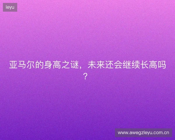 亚马尔的身高之谜，未来还会继续长高吗？