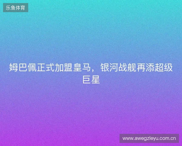 姆巴佩正式加盟皇马,银河战舰再添超级巨星 姆巴佩正式加盟皇马,银河战舰再添超级巨星